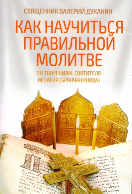 Как научиться правильной молитве. По творениям святителя Игнатия (Брянчанинова) (Ника) (Священник Валерий Духанин)